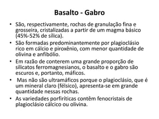 Basalto - Gabro
• São, respectivamente, rochas de granulação fina e
grosseira, cristalizadas a partir de um magma básico
(45%-52% de sílica).
• São formadas predominantemente por plagioclásio
rico em cálcio e piroxênio, com menor quantidade de
olivina e anfibólio.
• Em razão de conterem uma grande proporção de
silicatos ferromagnesianos, o basalto e o gabro são
escuros e, portanto, máficos.
• Mas não são ultramáficos porque o plagioclásio, que é
um mineral claro (félsico), apresenta-se em grande
quantidade nessas rochas.
• As variedades porfiríticas contêm fenocristais de
plagioclásio cálcico ou olivina.
 