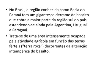 • No Brasil, a região conhecida como Bacia do
Paraná tem um gigantesco derrame de basalto
que cobre a maior parte da região sul do país,
estendendo-se ainda pela Argentina, Uruguai
e Paraguai.
• Trata-se de uma área intensamente ocupada
pela atividade agrícola em função das terras
férteis ("terra roxa") decorrentes da alteração
intempérica do basalto.
 