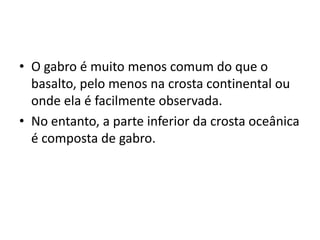 • O gabro é muito menos comum do que o
basalto, pelo menos na crosta continental ou
onde ela é facilmente observada.
• No entanto, a parte inferior da crosta oceânica
é composta de gabro.
 