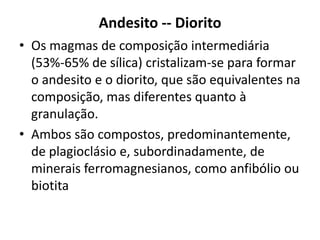 Andesito -- Diorito
• Os magmas de composição intermediária
(53%-65% de sílica) cristalizam-se para formar
o andesito e o diorito, que são equivalentes na
composição, mas diferentes quanto à
granulação.
• Ambos são compostos, predominantemente,
de plagioclásio e, subordinadamente, de
minerais ferromagnesianos, como anfibólio ou
biotita
 