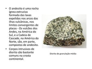 • O andesito é uma rocha
ígnea extrusiva
formada das lavas
expelidas nos arcos das
ilhas vulcânicas, nos
limites convergentes de
placas - Os vulcões dos
Andes, na América do
Sul, e a Cadeia de
Cascade, na América do
Norte, são, em parte,
compostos de andesito.
• Corpos intrusivos de
diorito são bastante
comuns na crosta
continental.
Diorito de granulação média
 