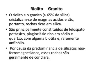 Riolito -- Granito
• O riolito e o granito (> 65% de sílica)
cristalizam-se de magmas ácidos e são,
portanto, rochas ricas em sílica.
• São principalmente constituídos de feldspato
potássico, plagioclásio rico em sódio e
quartzo, com alguma biotita e, raramente
anfibólio.
• Por causa da predominância de silicatos não-
ferromagnesianos, essas rochas são
geralmente de cor clara.
 