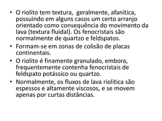 • O riolito tem textura, geralmente, afanítica,
possuindo em alguns casos um certo arranjo
orientado como consequência do movimento da
lava (textura fluidal). Os fenocristais são
normalmente de quartzo e feldspatos.
• Formam-se em zonas de colisão de placas
continentais.
• O riolito é finamente granulado, embora,
frequentemente contenha fenocristais de
feldspato potássico ou quartzo.
• Normalmente, os fluxos de lava riolítica são
espessos e altamente viscosos, e se movem
apenas por curtas distâncias.
 