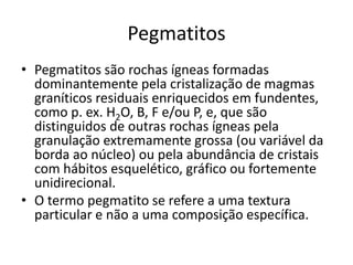 Pegmatitos
• Pegmatitos são rochas ígneas formadas
dominantemente pela cristalização de magmas
graníticos residuais enriquecidos em fundentes,
como p. ex. H2O, B, F e/ou P, e, que são
distinguidos de outras rochas ígneas pela
granulação extremamente grossa (ou variável da
borda ao núcleo) ou pela abundância de cristais
com hábitos esquelético, gráfico ou fortemente
unidirecional.
• O termo pegmatito se refere a uma textura
particular e não a uma composição específica.
 