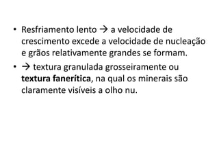 • Resfriamento lento  a velocidade de
crescimento excede a velocidade de nucleação
e grãos relativamente grandes se formam.
•  textura granulada grosseiramente ou
textura fanerítica, na qual os minerais são
claramente visíveis a olho nu.
 