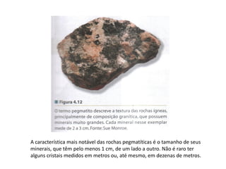 A característica mais notável das rochas pegmatíticas é o tamanho de seus
minerais, que têm pelo menos 1 cm, de um lado a outro. Não é raro ter
alguns cristais medidos em metros ou, até mesmo, em dezenas de metros.
 
