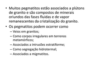 • Muitos pegmatitos estão associados a plútons
de granito e são compostos de minerais
oriundos das fases fluidas e de vapor
remanescentes da cristalização do granito.
• Os pegmatitos podem ocorrer como
– Veios em granitos;
– Como corpos irregulares em terrenos
metamórficos;
– Associados a intrusões estratiforme;
– Como segregação hidrotermal;
– Associados a migmatitos.
 