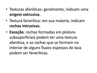 • Texturas afaníticas: geralmente, indicam uma
origem extrusiva.
• Textura fanerítica: em sua maioria, indicam
rochas intrusivas.
• Exceção: rochas formadas em plútons
subsuperficiais podem ter uma textura
afanítica, e as rochas que se formam no
interior de alguns fluxos espessos de lava
podem ser faneríticas.
 