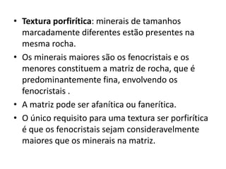 • Textura porfirítica: minerais de tamanhos
marcadamente diferentes estão presentes na
mesma rocha.
• Os minerais maiores são os fenocristais e os
menores constituem a matriz de rocha, que é
predominantemente fina, envolvendo os
fenocristais .
• A matriz pode ser afanítica ou fanerítica.
• O único requisito para uma textura ser porfirítica
é que os fenocristais sejam consideravelmente
maiores que os minerais na matriz.
 