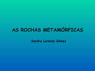 AS ROCHAS METAMÓRFICAS Sandra Lorenzo Gómez 