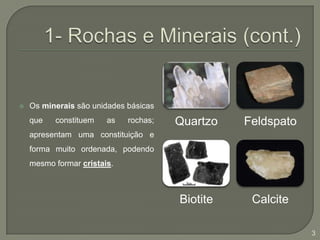 1- Rochas e Minerais (cont.)Os minerais são unidades básicas que constituem as rochas; apresentam uma constituição e forma muito ordenada, podendo mesmo formar cristais.3