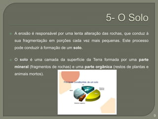 5- O SoloA erosão é responsável por uma lenta alteração das rochas, que conduz à sua fragmentação em porções cada vez mais pequenas. Este processo pode conduzir à formação de um solo.O solo é uma camada da superfície da Terra formada por uma parte mineral (fragmentos de rochas) e uma parte orgânica (restos de plantas e animais mortos). 9