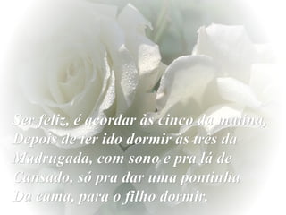 Ser feliz, é acordar às cinco da matina, Depois de ter ido dormir às três da Madrugada, com sono e pra lá de Cansado, só pra dar uma pontinha  Da cama, para o filho dormir. 