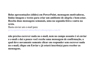 Belas apresentações (slides) em PowerPoint, mensagens motivadoras, lindas imagens e textos para criar um ambiente de alegria e bem-estar. Receba duas mensagens semanais, uma na segunda-feira e outra na sexta. Basta enviar um e-mail para:  [email_address]   não precisa escrever nada no e-mail, nem no campo assunto é só enviar o e-mail e daí a pouco você recebe uma mensagem de confirmação, a qual deve novamente somente clicar em responder sem escrever nada no e-mail, clique em Enviar e já estará inscrito(a) para receber as mensagens.  