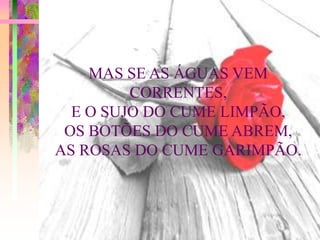 MAS SE AS ÁGUAS VEM
         CORRENTES,
  E O SUJO DO CUME LIMPÃO,
 OS BOTÕES DO CUME ABREM,
AS ROSAS DO CUME GARIMPÃO.
 