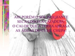 AH! PORÉM O SOL BRILHANTE
   SECA LOGOA A CATADUPA;
O CALOR QUE A TERRA ABRASA
  AS ÁGUAS DO CUME CHUPA!
 
