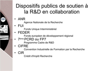 Dispositifs publics de soutien à la R&D en collaboration ANR Agence Nationale de la Recherche FUI Fonds Unique Interministériel FEDER Fonds européen de développement régional  7 ème  PCRD ou FP7 Programme Cadre de R&D CIFRE Convention Industrielle de Formation par la Recherche CIR Crédit d'Impôt Recherche 