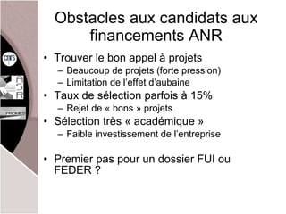 Obstacles aux candidats aux financements ANR Trouver le bon appel à projets Beaucoup de projets (forte pression) Limitation de l’effet d’aubaine Taux de sélection parfois à 15% Rejet de « bons » projets Sélection très « académique » Faible investissement de l’entreprise Premier pas pour un dossier FUI ou FEDER ? 