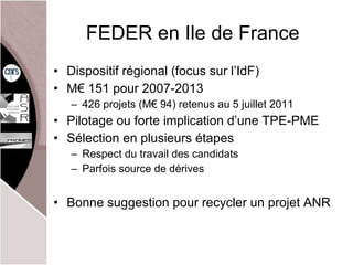 FEDER en Ile de France Dispositif régional (focus sur l’ IdF) M€ 151 pour 2007-2013  426 projets (M€ 94) retenus au 5 juillet 2011 Pilotage ou forte implication d’une TPE-PME Sélection en plusieurs étapes Respect du travail des candidats Parfois source de dérives Bonne suggestion pour recycler un projet ANR 