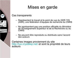 Mises en garde Ces transparents Représentent le travail et le point de vue du GDR 725 (ASR), une fédération d’équipes de recherche du CNRS Ne représentent pas une position officielle du Ministère de l’Enseignement Supérieur et de la Recherche ou du CNRS Ne peuvent être reproduits ou distribués sans l’accord des auteurs Certaines images proviennent du site  http://tux.crystalxp.net/  et sont la propriété de leurs auteurs 