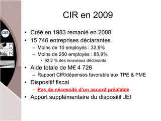 CIR en 2009 Créé en 1983 remanié en 2008 15 746 entreprises déclarantes Moins de 10 employés : 32,9% Moins de 250 employés : 85,9% 92,2 % des nouveaux déclarants  Aide totale de M€ 4 726 Rapport CIR/dépenses favorable aux TPE & PME Dispositif fiscal Pas de nécessité d’un accord préalable Apport supplémentaire du dispositif JEI 