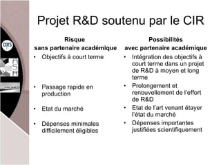 Projet R&D soutenu par le CIR Objectifs à court terme Passage rapide en production Etat du marché Dépenses minimales difficilement éligibles Intégration des objectifs à court terme dans un projet de R&D à moyen et long terme Prolongement et renouvellement de l’ effort de R&D Etat de l’ art venant étayer l’état du marché Dépenses importantes justifiées scientifiquement Risque  sans partenaire académique Possibilités avec partenaire académique 