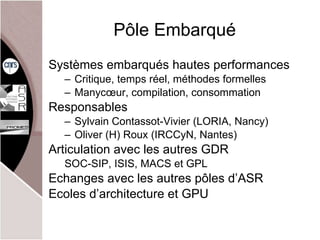 Pôle Embarqué Systèmes embarqués hautes performances Critique, temps réel, méthodes formelles Manycœur, compilation, consommation  Responsables Sylvain Contassot-Vivier (LORIA, Nancy) Oliver (H) Roux (IRCCyN, Nantes) Articulation avec les autres GDR SOC-SIP, ISIS, MACS et GPL Echanges avec les autres pôles d’ASR Ecoles d’architecture et GPU 