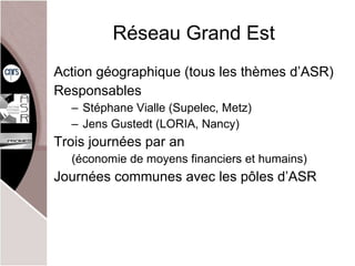 Réseau Grand Est Action géographique (tous les thèmes d’ASR) Responsables Stéphane Vialle (Supelec, Metz) Jens Gustedt (LORIA, Nancy) Trois journées par an (économie de moyens financiers et humains) Journées communes avec les pôles d’ASR 