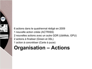 Organisation – Actions 6 actions dans le quadriennal rédigé en 2009 1 nouvelle action créée (ACTRISS) 2 nouvelles actions avec un autre GDR (UbiMob, GPU) 2 actions à finaliser (Green et 3SL) 1 action à concrétiser (Carte à puce) 