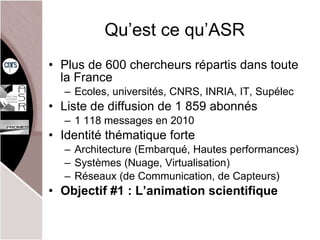 Qu’est ce qu’ASR Plus de 600 chercheurs répartis dans toute la France Ecoles, universités, CNRS, INRIA, IT, Supélec Liste de diffusion de 1 859 abonnés 1 118 messages en 2010 Identité thématique forte Architecture (Embarqué, Hautes performances) Systèmes (Nuage, Virtualisation) Réseaux (de Communication, de Capteurs) Objectif #1 : L’animation scientifique 