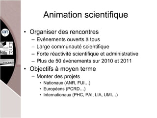 Animation scientifique Organiser des rencontres Evénements ouverts à tous Large communauté scientifique Forte réactivité scientifique et administrative Plus de 50 événements sur 2010 et 2011 Objectifs à moyen terme Monter des projets Nationaux (ANR, FUI…) Européens (PCRD…) Internationaux (PHC, PAI, LIA, UMI…) 