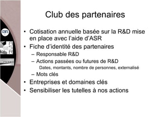 Club des partenaires Cotisation annuelle basée sur la R&D mise en place avec l’aide d’ASR Fiche d’identité des partenaires Responsable R&D Actions passées ou futures de R&D Dates, montants, nombre de personnes, externalisé Mots clés Entreprises et domaines clés Sensibiliser les tutelles à nos actions 