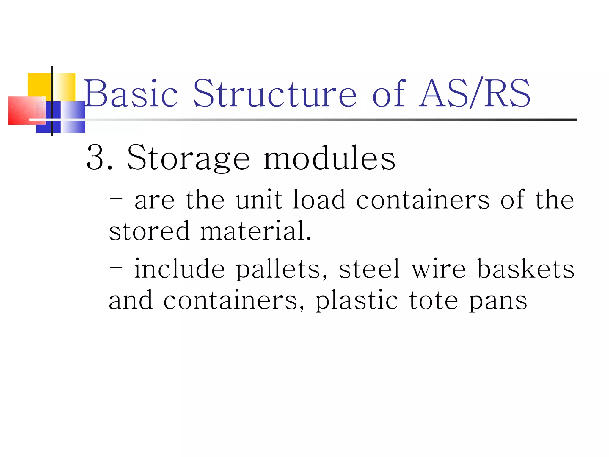 Basic Structure of AS/RS 3. Storage modules - are the unit load containers of the stored material. - include pallets, steel wire baskets and containers, plastic tote pans 