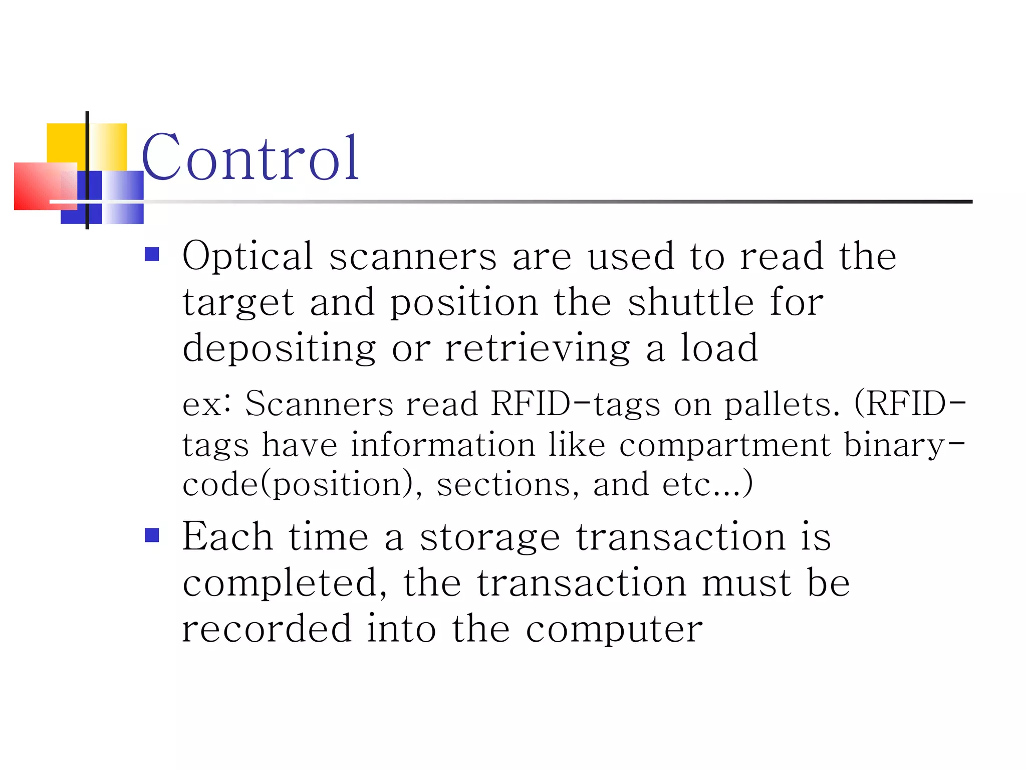 Control Optical scanners are used to read the target and position the shuttle for depositing or retrieving a load ex: Scanners read RFID-tags on pallets. (RFID-tags have information like compartment binary-code(position), sections, and etc...) Each time a storage transaction is completed, the transaction must be recorded into the computer 