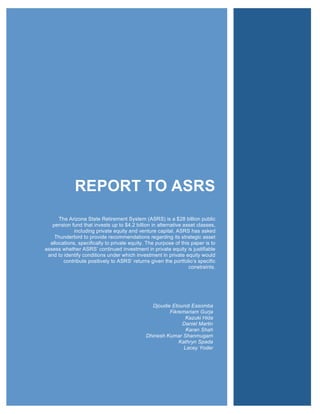 REPORT TO ASRS
                                                                                 !!!!!!

      The Arizona State Retirement System (ASRS) is a $28 billion public
   pension fund that invests up to $4.2 billion in alternative asset classes,
             including private equity and venture capital. ASRS has asked
    Thunderbird to provide recommendations regarding its strategic asset
  allocations, specifically to private equity. The purpose of this paper is to
assess whether ASRS’ continued investment in private equity is justifiable
 and to identify conditions under which investment in private equity would
        contribute positively to ASRS’ returns given the portfolio’s specific
                                                                  constraints.




                                                Djoudie Etoundi Essomba
                                                       Fikremariam Gurja
                                                              Kazuki Hida
                                                            Daniel Martin
                                                              Karan Shah
                                              Dhinesh Kumar Shanmugam
                                                           Kathryn Spada
                                                             Lacey Yoder
 