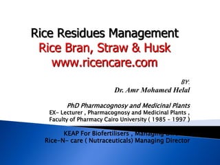 BY:
Dr. Amr Mohamed Helal
PhD Pharmacognosy and Medicinal Plants
EX- Lecturer , Pharmacognosy and Medicinal Plants ,
Faculty of Pharmacy Cairo University ( 1985 – 1997 )
KEAP For Biofertilisers , Managing Director
Rice-N- care ( Nutraceuticals) Managing Director
Rice Residues Management
Rice Bran, Straw & Husk
www.ricencare.com
 