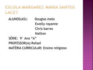 ALUNOS(AS): Douglas melo
Ewelly rayanne
Chris barres
Nailton
SÉRIE: 9° Ano “A”
PROFESSOR(A):Rafael
MATÉRIA CURRICULAR: Ensino religioso
 