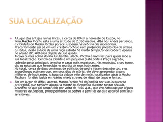  A Lugar das antigas ruínas incas, a cerca de 80km a noroeste de Cuzco, no
Peru.Machu Picchu está a uma altitude de 2.350 metros. Alta nos Andes peruanos,
a cidadela de Machu Picchu parece suspensa na neblina das montanhas.
Precariamente em pé em um creston rochoso com profundos precipícios de ambos
os lados, nesta cidade de uma raça extinta há muito tempo foi descoberta apenas
no século XX, 400 anos depois de sua queda.
Alcova cumes acima do Rio Urubamba, Machu Picchu é invisível para quem sabe a
sua localização. Centro da cidade é um pequeno platô onde a Praça sagrada,
ladeado pelos principais templos e casas mais espaçosas. Nas encostas, a seu turno,
são os socalcos que fornecido no seu dia de seus habitantes.
No total, cerca de duas centenas de edifícios de pedra foram descobertos, e os
arqueólogos estimam que, em seus dias de glória, ele deve apresentar alguns
milhares de habitantes. A água da cidade veio de molas localizadas atrás a Machu
Picchu e foi distribuída em vários níveis através de ritual de lagos e fontes.
 Em um lugar de difícil acesso, Machu Picchu foi defendida por sua localização
protegida, que também ajudou a mantê-lo escondido durante tantos séculos.
Acredita-se que foi construída por volta de 1450 A.d., que era habitada por alguns
milhares de pessoas, principalmente os padres e famílias de alto escalão com seus
servidores.
 