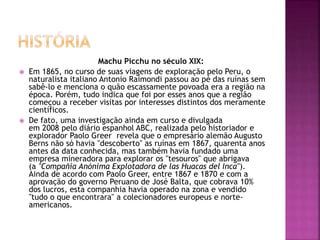 Machu Picchu no século XIX:
 Em 1865, no curso de suas viagens de exploração pelo Peru, o
naturalista italiano Antonio Raimondi passou ao pé das ruínas sem
sabê-lo e menciona o quão escassamente povoada era a região na
época. Porém, tudo indica que foi por esses anos que a região
começou a receber visitas por interesses distintos dos meramente
científicos.
 De fato, uma investigação ainda em curso e divulgada
em 2008 pelo diário espanhol ABC, realizada pelo historiador e
explorador Paolo Greer revela que o empresário alemão Augusto
Berns não só havia "descoberto" as ruínas em 1867, quarenta anos
antes da data conhecida, mas também havia fundado uma
empresa mineradora para explorar os "tesouros" que abrigava
(a "Compañía Anónima Explotadora de las Huacas del Inca").
Ainda de acordo com Paolo Greer, entre 1867 e 1870 e com a
aprovação do governo Peruano de José Balta, que cobrava 10%
dos lucros, esta companhia havia operado na zona e vendido
"tudo o que encontrara" a colecionadores europeus e norte-
americanos.
 