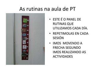 As rutinas na aula de PT
• ESTE É O PANEL DE
RUTINAS QUE
UTILIZAMOS CADA DÍA.
• REPETIMOLAS EN CADA
SESIÓN
• IMOS MOVENDO A
FRECHA SEGUNDO
IMOS REALIZANDO AS
ACTIVIDADES
 