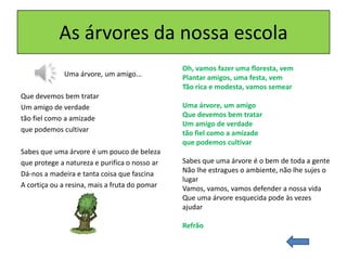 As árvores da nossa escola
Uma árvore, um amigo...
Que devemos bem tratar
Um amigo de verdade
tão fiel como a amizade
que podemos cultivar
Sabes que uma árvore é um pouco de beleza
que protege a natureza e purifica o nosso ar
Dá-nos a madeira e tanta coisa que fascina
A cortiça ou a resina, mais a fruta do pomar
Oh, vamos fazer uma floresta, vem
Plantar amigos, uma festa, vem
Tão rica e modesta, vamos semear
Uma árvore, um amigo
Que devemos bem tratar
Um amigo de verdade
tão fiel como a amizade
que podemos cultivar
Sabes que uma árvore é o bem de toda a gente
Não lhe estragues o ambiente, não lhe sujes o
lugar
Vamos, vamos, vamos defender a nossa vida
Que uma árvore esquecida pode às vezes
ajudar
Refrão
 