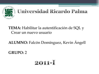 Universidad Ricardo Palma TEMA: Habilitar la autentificación de SQL y Crear un nuevo usuario ALUMNO: Falcón Domínguez, Kevin Ángell GRUPO: 2 2011-I 