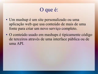 O que é:
●   Um mashup é um site personalizado ou uma
    aplicação web que usa conteúdo de mais de uma
    fonte para criar um novo serviço completo.
●   O conteúdo usado em mashups é tipicamente código
    de terceiros através de uma interface pública ou de
    uma API.
 