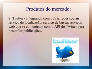 Produtos do mercado:
2. Twitter - Integrando com outras redes sociais,
serviço de localização, serviço de busca, serviços
web que se comunicam com o API do Twitter para
postar/ler publicações.
 