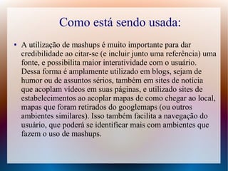 Como está sendo usada:
●   A utilização de mashups é muito importante para dar
    credibilidade ao citar-se (e incluir junto uma referência) uma
    fonte, e possibilita maior interatividade com o usuário.
    Dessa forma é amplamente utilizado em blogs, sejam de
    humor ou de assuntos sérios, também em sites de notícia
    que acoplam vídeos em suas páginas, e utilizado sites de
    estabelecimentos ao acoplar mapas de como chegar ao local,
    mapas que foram retirados do googlemaps (ou outros
    ambientes similares). Isso também facilita a navegação do
    usuário, que poderá se identificar mais com ambientes que
    fazem o uso de mashups.
 