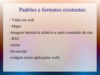 Padrões e formatos existentes:
- Vídeo na web
- Mapa
-Imagem interativa relativa a outro conteúdo de site
- RSS
-Atom
-Javascript
-widgets (mini aplicações web)
 