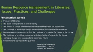 1
Human Resource Management in Libraries:
Issues, Practices, and Challenges
Presentation agenda
 Overview of libraries
 The issues facing libraries in todays society
 The impact of change on the human resource element within the organisation
 The challenge of adopting strategic human resource practices in today’s libraries
 Human resource management styles: the challenge of preparing for change in the library
 The challenge of providing a clear and articulated vision of change in the library
 Managing change for a successful and sustainable future
 Conclusion and opportunity for questions
Created by Susan Kane
Assessment 2: INF333
Student No. 11366865
 