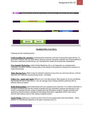 Assignment No: 01 3 
3 
MARKETING TACTICS: 
Following are the marketing tactics. 
Understanding the customer: Understanding customers is the key to giving them good service. To 
give good customer care you must deliver what you promise. But great customer care involves getting to 
know your customers so well that you can anticipate their needs and exceed their expectations 
Free Sample Marketing: Unlike Freebie Marketing, this is not dependent on complementary 
marketing, but rather consists of giving away a free sample of the product to influence the consumer to 
make the purchase. 
Make Buying Easy: Make it easy for potential customers to buy from you and more will buy. Look for 
ways you can make your buying process easier - and faster. 
Follow Up - Again and Again Selling is not a one step process. Most people do not buy something 
the first time the see or hear about it. You can salvage many of these potential customers with an 
effective follow-up system. 
Build Relationships: Build relationships with your prospects and customers. It is a often-overlooked in-formation- 
marketing fact that the number of people who buy information products and services is very 
small in comparison with the number of people who sell information products. Equally important and 
ignored by most information marketers is that selling information--regardless of form--has more in 
common with selling a service than selling a tangible product. 
Social Media: Getting your content out and in front of more people starts with Social Media. Which 
platform is most effective depends on the type of business you’re in. 
 
