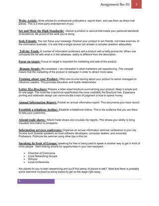 Assignment No: 01 4 
Write Article: Write articles for professional publications, reprint them, and use them as direct mail 
pieces. This is a third-party endorsement of you. 
Set and Meet the High Standards: Deliver a product or service that meets your personal standards 
of excellence. Be proud of the work you’re doing. 
Seek Friends: You can focus your message. Position your product to win friends, not make enemies. In 
the information business, it is rare that a single source can answer a complex question adequately. 
Tell the Truth: A number of information producers sell a product with a hefty journal list. When one 
compares the list with what is in the database, reality is different from the description. 
Focus on target: Focus on target is important for marketing and sale of the product. 
Remain Steady: Be consistent. I am interested in what marketers call repositioning. This concept 
means that the marketing of the product is reshaped in order to attract more sales. 
Training about your Product: Offer one-on-one training about your product to senior managers or 
influence Leaders. This provides education and builds relationships. 
Letter Size Brochure: Prepare a letter-sized brochure summarizing your product. Keep it simple and 
on one page. The more like a technical specification the more credibility the Brochure has. Expensive 
printing and elaborate design can communicate a lack of judgment in how to spend money. 
Annual Information Report: Publish an annual information report. This documents your track record. 
Establish a telephone hotline: Establish a telephone hotline. This is the evidence that you are there 
to help your customers. 
Attend trade shows: Attend trade shows and circulate trip reports. This shows your ability to bring 
Valuable information to prospects. 
Information services conference: Organize an annual information services conference in your city. 
Involve such Outside speakers as local software developers, computer dealers, and university 
Professors. Publicize the seminar using other tips in this list. 
Speaking In front of Groups: speaking for free or being paid to speak is another way to get in front of 
more people. Start looking around for opportunities in your own backyard: 
4 
Ø Chamber of Commerce 
Ø Local Networking Groups 
Ø Schools 
Ø Local conferences 
Are places for you to start researching and you'll find plenty of places to talk? Note that there is probably 
some lead time involved so doing expect to get on the stage right away. 
 