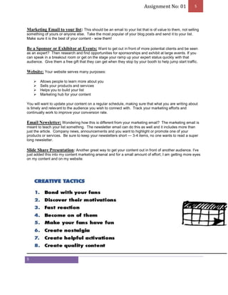 Assignment No: 01 5 
Marketing Email to your list: This should be an email to your list that is of value to them, not selling 
something of yours or anyone else. Take the most popular of your blog posts and send it to your list. 
Make sure it is the best of your content - wow them! 
Be a Sponsor or Exhibitor at Events: Want to get out in front of more potential clients and be seen 
as an expert? Then research and find opportunities for sponsorships and exhibit at large events. If you 
can speak in a breakout room or get on the stage your ramp up your expert status quickly with that 
audience. Give them a free gift that they can get when they stop by your booth to help jump start traffic. 
Website: Your website serves many purposes: 
5 
Ø Allows people to learn more about you 
Ø Sells your products and services 
Ø Helps you to build your list 
Ø Marketing hub for your content 
You will want to update your content on a regular schedule, making sure that what you are writing about 
is timely and relevant to the audience you wish to connect with. Track your marketing efforts and 
continually work to improve your conversion rate. 
Email Newsletter: Wondering how this is different from your marketing email? The marketing email is 
meant to teach your list something. The newsletter email can do this as well and it includes more than 
just the article. Company news, announcements and you want to highlight or promote one of your 
products or services. Be sure to keep your newsletters short — 3-4 items, no one wants to read a super 
long newsletter. 
Slide Share Presentation: Another great way to get your content out in front of another audience. I've 
just added this into my content marketing arsenal and for a small amount of effort; I am getting more eyes 
on my content and on my website. 
